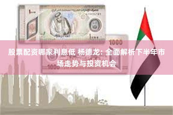 股票配资哪家利息低 杨德龙: 全面解析下半年市场走势与投资机会