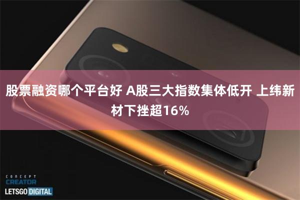 股票融资哪个平台好 A股三大指数集体低开 上纬新材下挫超16%
