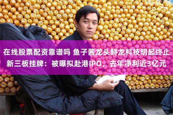 在线股票配资靠谱吗 鱼子酱龙头鲟龙科技明起终止新三板挂牌：被曝拟赴港IPO，去年净利近3亿元