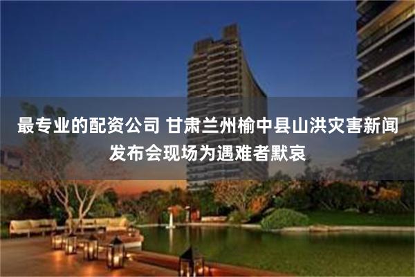 最专业的配资公司 甘肃兰州榆中县山洪灾害新闻发布会现场为遇难者默哀