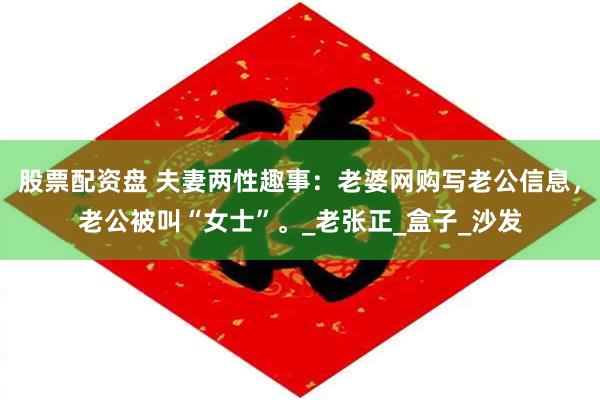 股票配资盘 夫妻两性趣事：老婆网购写老公信息，老公被叫“女士”。_老张正_盒子_沙发