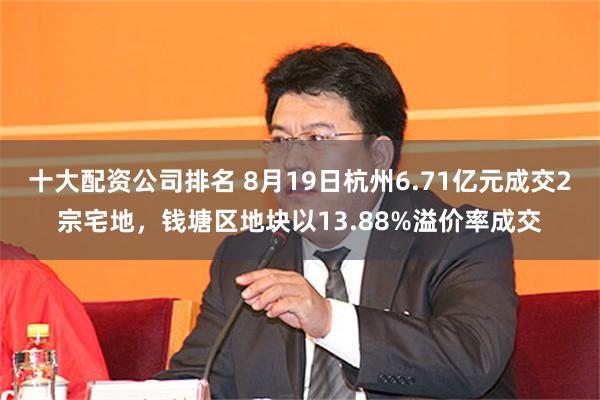 十大配资公司排名 8月19日杭州6.71亿元成交2宗宅地，钱塘区地块以13.88%溢价率成交