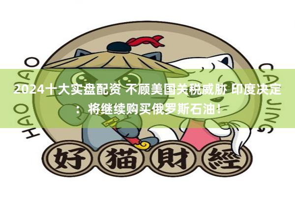 2024十大实盘配资 不顾美国关税威胁 印度决定：将继续购买俄罗斯石油！