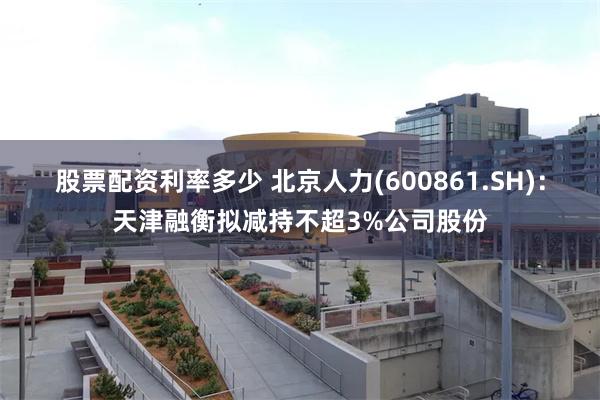 股票配资利率多少 北京人力(600861.SH)：天津融衡拟减持不超3%公司股份