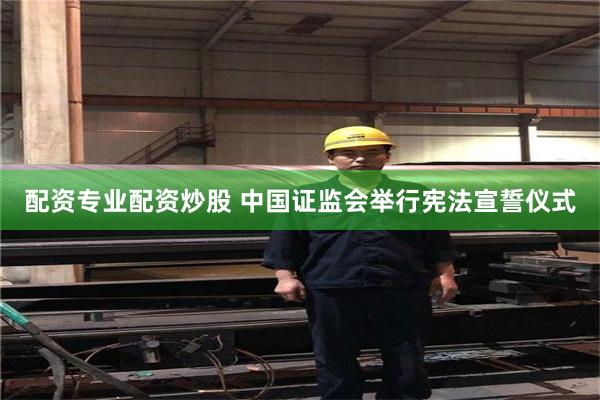 配资专业配资炒股 中国证监会举行宪法宣誓仪式