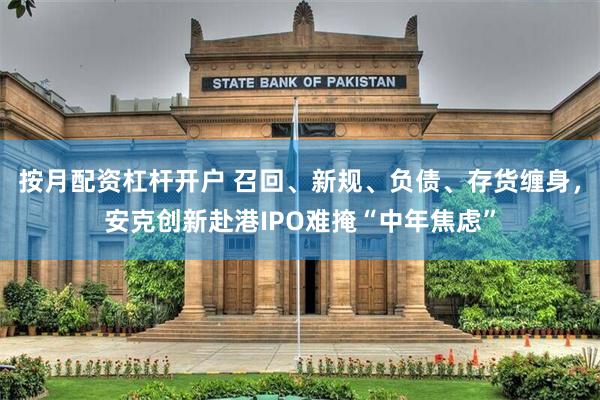 按月配资杠杆开户 召回、新规、负债、存货缠身，安克创新赴港IPO难掩“中年焦虑”