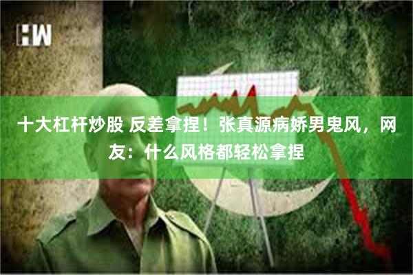 十大杠杆炒股 反差拿捏!张真源病娇男鬼风,网友:什么风格都轻松拿捏