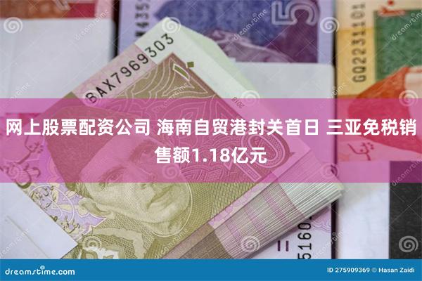 网上股票配资公司 海南自贸港封关首日 三亚免税销售额1.18亿元