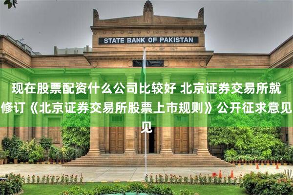 现在股票配资什么公司比较好 北京证券交易所就修订《北京证券交易所股票上市规则》公开征求意见